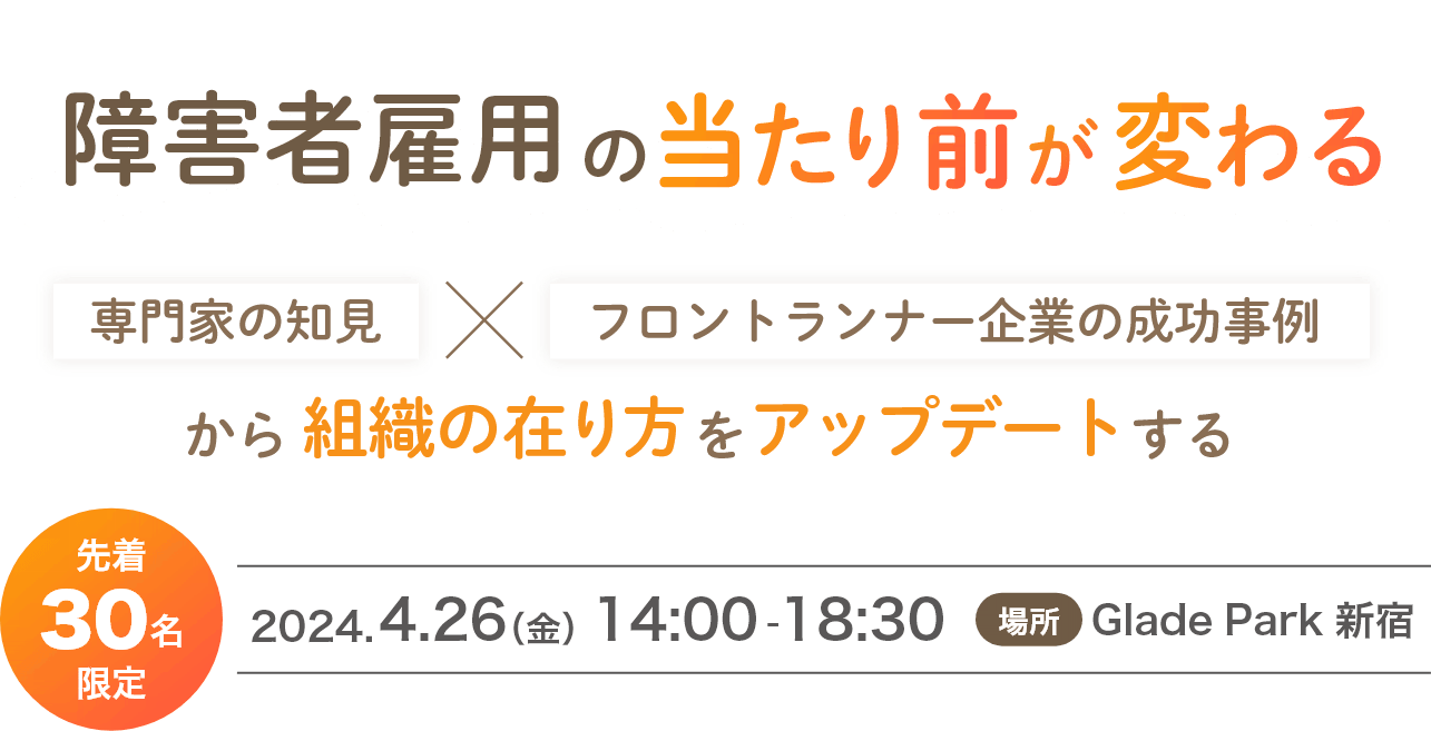 障碍者雇用の当たり前が変わる　専門家の知見xフロントランナー企業の成功事例から組織の在り方をアップデートする　先着30名限定　2024.4.26（金）14:00-18:30　場所：Glade Park 新宿